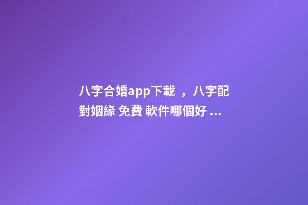 八字合婚app下載，八字配對姻緣 免費 軟件哪個好 八字合婚app，八字合婚,通過軟件等手段測算的免進！